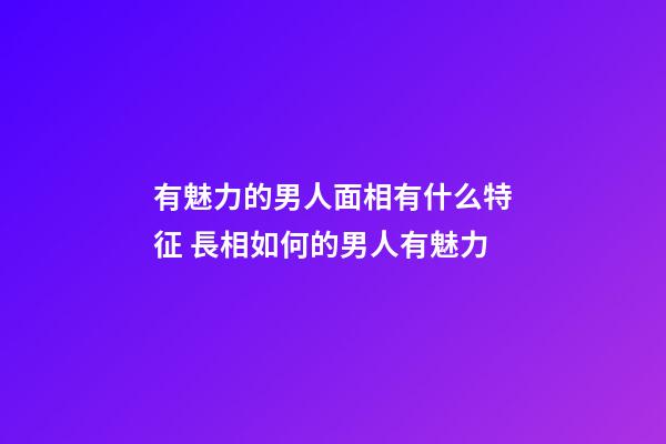 有魅力的男人面相有什么特征 長相如何的男人有魅力